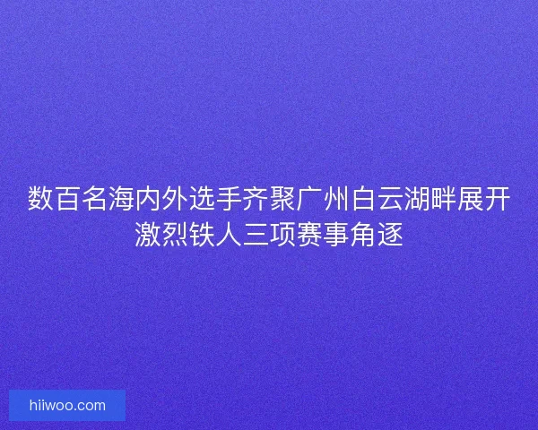 数百名海内外选手齐聚广州白云湖畔展开激烈铁人三项赛事角逐