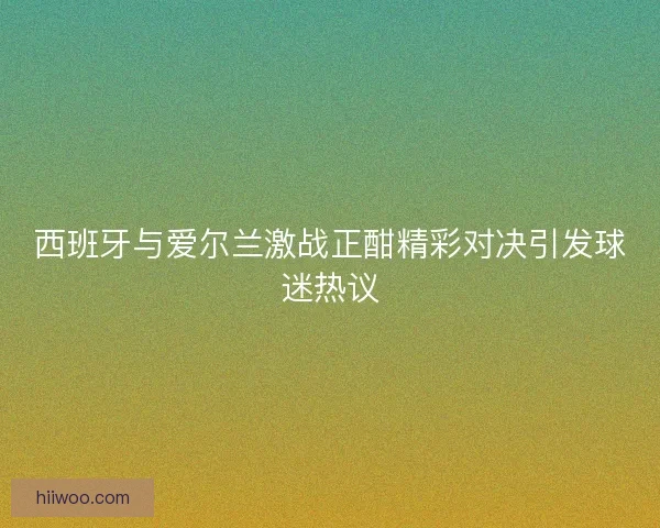 西班牙与爱尔兰激战正酣精彩对决引发球迷热议