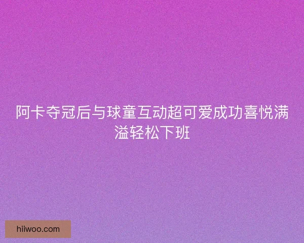 阿卡夺冠后与球童互动超可爱成功喜悦满溢轻松下班