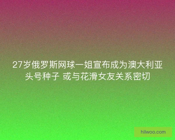27岁俄罗斯网球一姐宣布成为澳大利亚头号种子 或与花滑女友关系密切