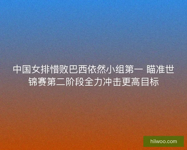 中国女排惜败巴西依然小组第一 瞄准世锦赛第二阶段全力冲击更高目标