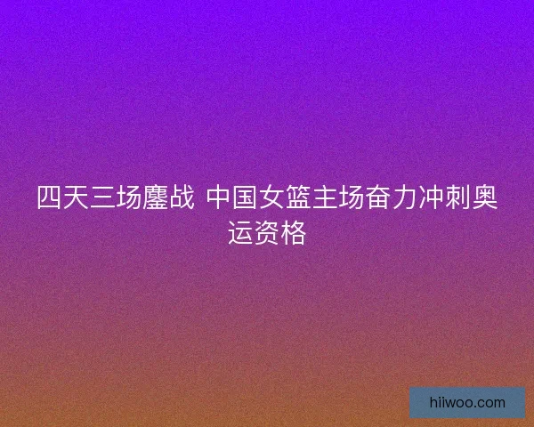 四天三场鏖战 中国女篮主场奋力冲刺奥运资格