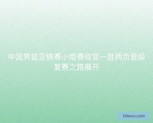 中国男篮亚锦赛小组赛收官一胜两负晋级复赛之路展开